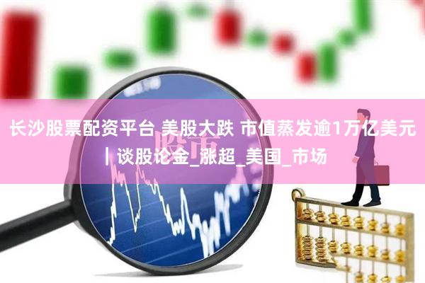 长沙股票配资平台 美股大跌 市值蒸发逾1万亿美元｜谈股论金_涨超_美国_市场