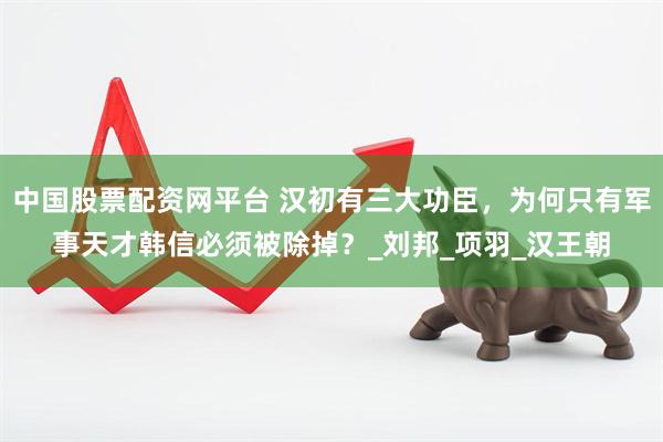 中国股票配资网平台 汉初有三大功臣，为何只有军事天才韩信必须被除掉？_刘邦_项羽_汉王朝