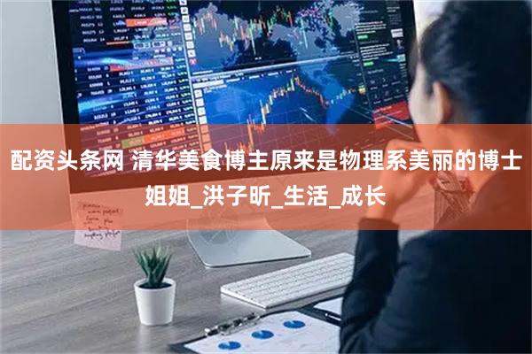 配资头条网 清华美食博主原来是物理系美丽的博士姐姐_洪子昕_生活_成长