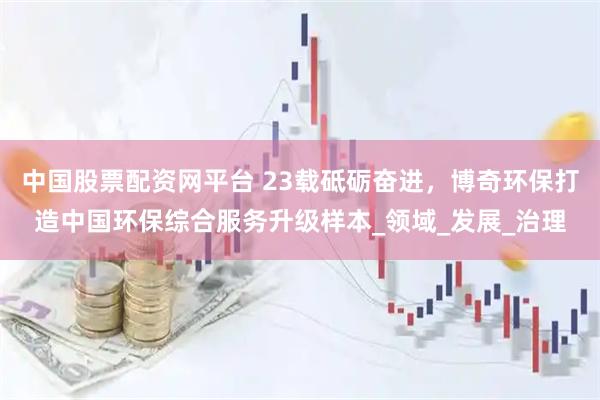 中国股票配资网平台 23载砥砺奋进，博奇环保打造中国环保综合服务升级样本_领域_发展_治理