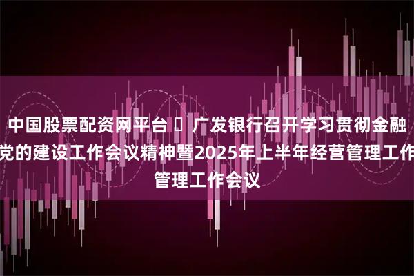 中国股票配资网平台 ​广发银行召开学习贯彻金融系统党的建设工作会议精神暨2025年上半年经营管理工作会议