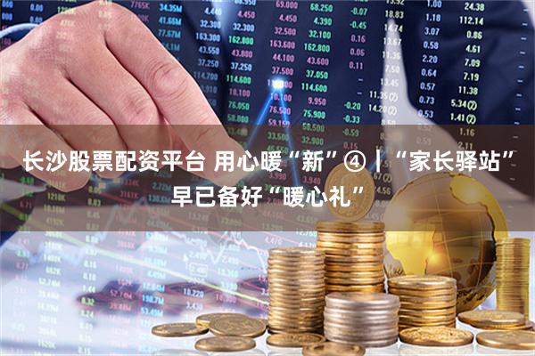 长沙股票配资平台 用心暖“新”④｜“家长驿站”早已备好“暖心礼”