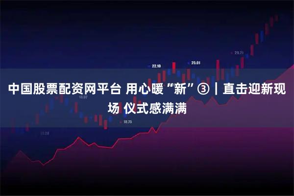 中国股票配资网平台 用心暖“新”③｜直击迎新现场 仪式感满满