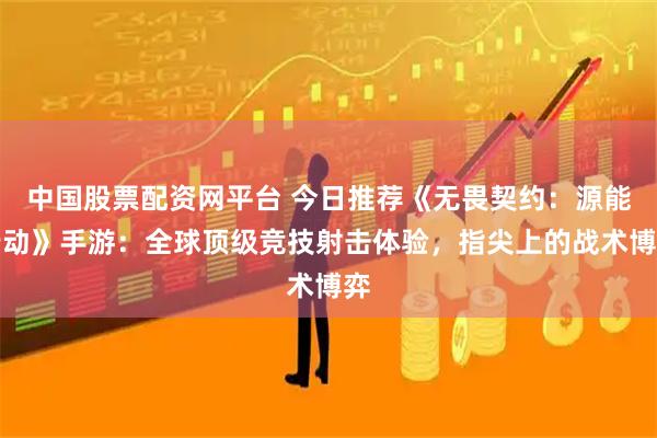 中国股票配资网平台 今日推荐《无畏契约：源能行动》手游：全球顶级竞技射击体验，指尖上的战术博弈