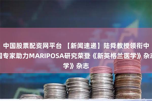 中国股票配资网平台 【新闻速递】陆舜教授领衔中国专家助力MARIPOSA研究荣登《新英格兰医学》杂志
