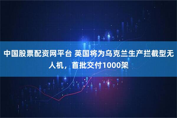 中国股票配资网平台 英国将为乌克兰生产拦截型无人机，首批交付1000架