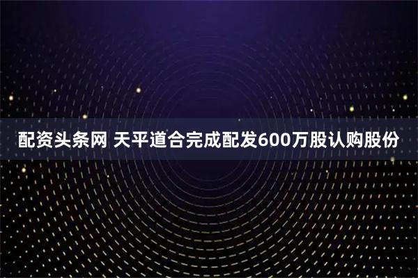 配资头条网 天平道合完成配发600万股认购股份