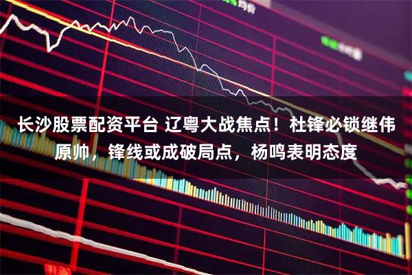 长沙股票配资平台 辽粤大战焦点！杜锋必锁继伟原帅，锋线或成破局点，杨鸣表明态度
