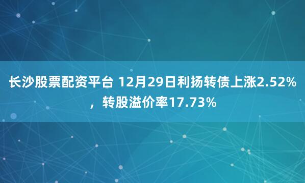 长沙股票配资平台 12月29日利扬转债上涨2.52%，转股溢价率17.73%