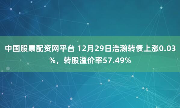 中国股票配资网平台 12月29日浩瀚转债上涨0.03%，转股溢价率57.49%