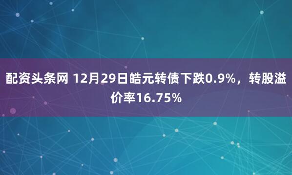 配资头条网 12月29日皓元转债下跌0.9%，转股溢价率16.75%