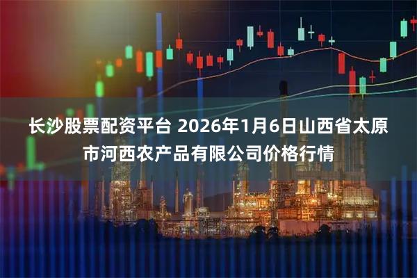 长沙股票配资平台 2026年1月6日山西省太原市河西农产品有限公司价格行情
