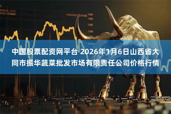 中国股票配资网平台 2026年1月6日山西省大同市振华蔬菜批发市场有限责任公司价格行情