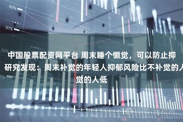 中国股票配资网平台 周末睡个懒觉，可以防止抑郁！研究发现：周末补觉的年轻人抑郁风险比不补觉的人低