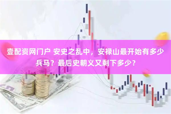 壹配资网门户 安史之乱中，安禄山最开始有多少兵马？最后史朝义又剩下多少？