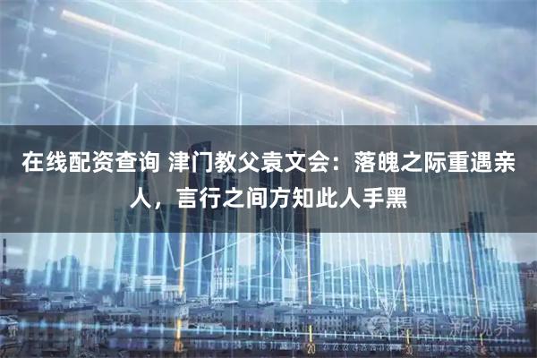 在线配资查询 津门教父袁文会：落魄之际重遇亲人，言行之间方知此人手黑