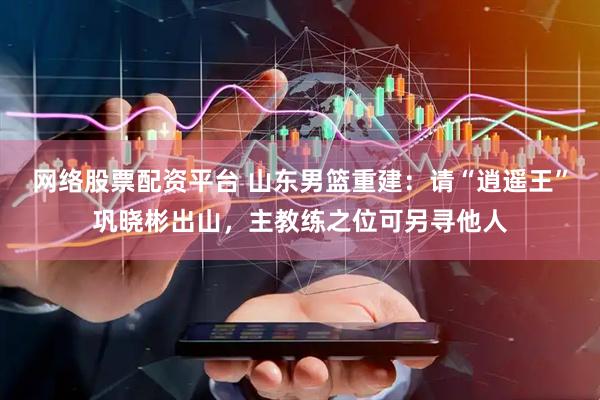 网络股票配资平台 山东男篮重建：请“逍遥王”巩晓彬出山，主教练之位可另寻他人