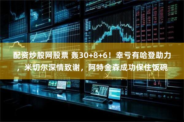 配资炒股网股票 轰30+8+6！幸亏有哈登助力，米切尔深情致谢，阿特金森成功保住饭碗